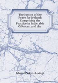 The Justice of the Peace for Ireland: Comprising the Practice in Indictable Offences, and the .