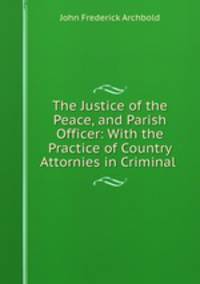 The Justice of the Peace, and Parish Officer: With the Practice of Country Attornies in Criminal .