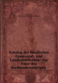 Katalog der furstlichen Gymnasial- und Landesbibliothek: Zur Feier des dreihundertjahrigen .