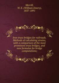 Iron truss bridges for railroads. Methods of calculating strains, with a comparison of the most prominent truss bridges, and new formulas for bridge computations;
