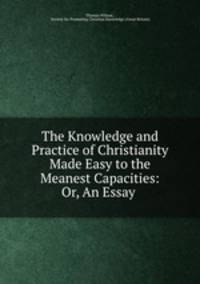 The Knowledge and Practice of Christianity Made Easy to the Meanest Capacities: Or, An Essay .