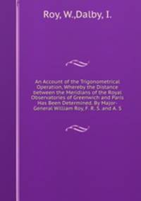 An Account of the Trigonometrical Operation, Whereby the Distance between the Meridians of the Royal Observatories of Greenwich and Paris Has Been Determined. By Major-General William Roy, F. R. S. and A. S.
