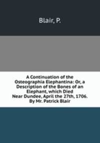 A Continuation of the Osteographia Elephantina: Or, a Description of the Bones of an Elephant, which Died Near Dundee, April the 27th, 1706. By Mr. Patrick Blair
