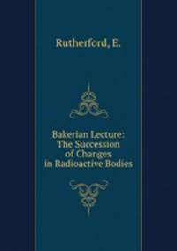 Bakerian Lecture: The Succession of Changes in Radioactive Bodies