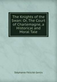 The Knights of the Swan: Or, The Court of Charlemagne, a Historical and Moral Tale