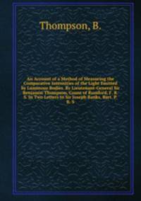 An Account of a Method of Measuring the Comparative Intensities of the Light Emitted by Luminous Bodies. By Lieutenant-General Sir Benjamin Thompson, Count of Rumford, F. R. S. In Two Letters to Sir Joseph Banks, Bart. P. R. S.