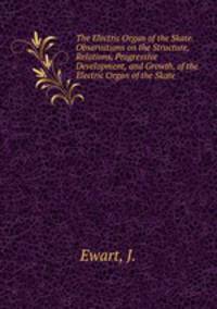 The Electric Organ of the Skate. Observations on the Structure, Relations, Progressive Development, and Growth, of the Electric Organ of the Skate