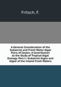 A General Consideration of the Subaerial and Fresh-Water Algal Flora of Ceylon. A Contribution to the Study of Tropical Algal Ecology. Part I.--Subaerial Algoe and Algoe of the Inland Fresh-Waters