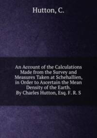 An Account of the Calculations Made from the Survey and Measures Taken at Schehallien, in Order to Ascertain the Mean Density of the Earth. By Charles Hutton, Esq. F. R. S.