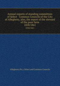 Annual reports of standing committees of Select & Common Councils of the City of Allegheny, also, the report of the steward of the poor farm. 1858/1861