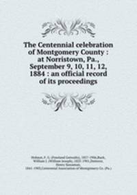 The Centennial celebration of Montgomery County : at Norristown, Pa., September 9, 10, 11, 12, 1884 : an official record of its proceedings