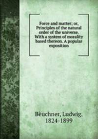 Force and matter; or, Principles of the natural order of the universe. With a system of morality based thereon. A popular exposition