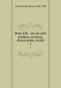 Wiek XIX : sto lat myli polskiej; yciorysy, streszczenia, wyjtki. 1