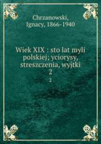 Wiek XIX : sto lat myli polskiej; yciorysy, streszczenia, wyjtki. 2