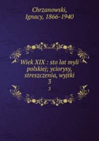 Wiek XIX : sto lat myli polskiej; yciorysy, streszczenia, wyjtki. 3