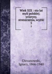 Wiek XIX : sto lat myli polskiej; yciorysy, streszczenia, wyjtki. 5