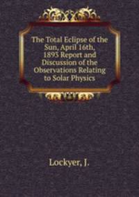 The Total Eclipse of the Sun, April 16th, 1893 Report and Discussion of the Observations Relating to Solar Physics