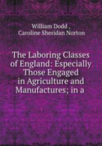 The Laboring Classes of England: Especially Those Engaged in Agriculture and Manufactures; in a .