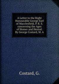 A Letter to the Right Honourable George Earl of Macclesfield, P. R. S. concerning the Ages of Homer and Hesiod. By George Costard, M. A.