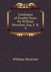 Catalogue of Double Stars. By William Herschel, Esq. F. R. S.