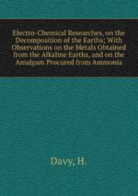 Electro-Chemical Researches, on the Decomposition of the Earths; With Observations on the Metals Obtained from the Alkaline Earths, and on the Amalgam Procured from Ammonia