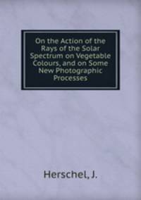 On the Action of the Rays of the Solar Spectrum on Vegetable Colours, and on Some New Photographic Processes