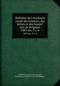 Bulletins de l`Academie royale des sciences, des lettres et des beaux?arts de Belgique.. 1883 ser. 3 v. 6