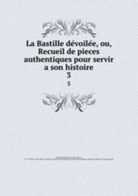 La Bastille devoilee, ou, Recueil de pieces authentiques pour servir a son histoire. 3
