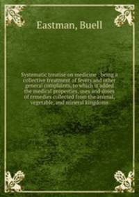 Systematic treatise on medicine : being a collective treatment of fevers and other general complaints, to which is added the medical properties, uses and doses of remedies collected from the animal, vegetable, and mineral kingdoms