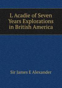 L Acadie of Seven Years Explorations in British America