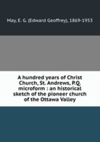 A hundred years of Christ Church, St. Andrews, P.Q. microform : an historical sketch of the pioneer church of the Ottawa Valley