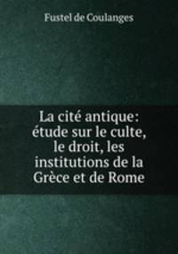 La cite antique: etude sur le culte, le droit, les institutions de la Grece et de Rome