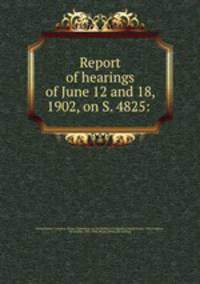 Report of hearings of June 12 and 18, 1902, on S. 4825: