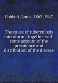 The cause of tuberculosis microform : together with some account of the prevalence and distribution of the disease