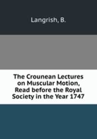 The Crounean Lectures on Muscular Motion, Read before the Royal Society in the Year 1747