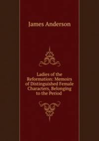 Ladies of the Reformation: Memoirs of Distinguished Female Characters, Belonging to the Period .