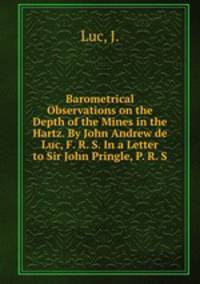 Barometrical Observations on the Depth of the Mines in the Hartz. By John Andrew de Luc, F. R. S. In a Letter to Sir John Pringle, P. R. S.