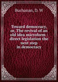 Toward democracy, or, The revival of an old idea microform : direct legislation the next step in democracy