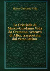 La Cristiade di Marco-Girolamo Vida da Cremona, vescovo di Alba, trasportata dal verso latino .