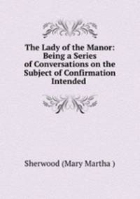 The Lady of the Manor: Being a Series of Conversations on the Subject of Confirmation Intended .