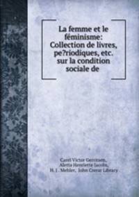 La femme et le feminisme: Collection de livres, pe?riodiques, etc. sur la condition sociale de .