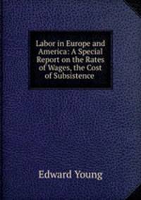 Labor in Europe and America: A Special Report on the Rates of Wages, the Cost of Subsistence .