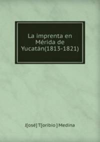 La imprenta en Merida de Yucatan(1813-1821).