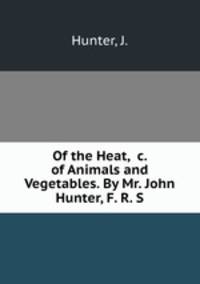 Of the Heat, &c. of Animals and Vegetables. By Mr. John Hunter, F. R. S.