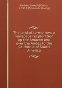 The land of to-morrow; a newspaper exploration up the Amazon and over the Andes to the California of South America