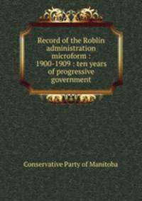 Record of the Roblin administration microform : 1900-1909 : ten years of progressive government