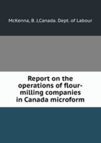 Report on the operations of flour-milling companies in Canada microform