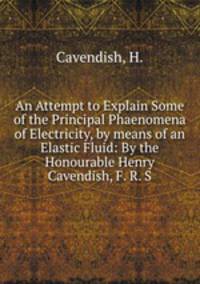 An Attempt to Explain Some of the Principal Phaenomena of Electricity, by means of an Elastic Fluid: By the Honourable Henry Cavendish, F. R. S.
