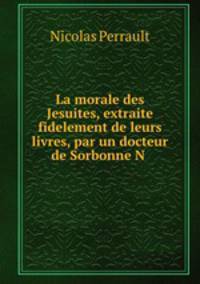 La morale des Jesuites, extraite fidelement de leurs livres, par un docteur de Sorbonne N .