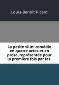 La petite ville: comedie en quatre actes et en prose, representee pour la premiere fois par les .